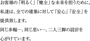 お客様の「明るく」「健全」な未来を担うために、私達は、全ての建築に対して「安心」「安全」を提供致します。同じ歩幅…、同じ思い…、二人三脚の設計を心がけています。